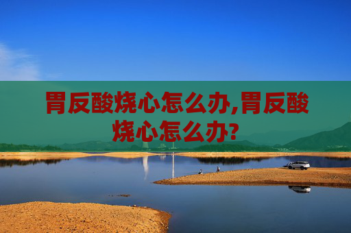 胃反酸烧心怎么办,胃反酸烧心怎么办?