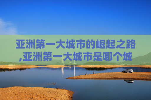亚洲第一大城市的崛起之路,亚洲第一大城市是哪个城市