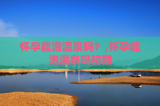 怀孕能泡温泉吗？,怀孕能泡温泉吗初期