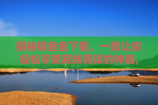 揭秘摸鱼鱼下载，一款让你轻松享受离线阅读的神器,摸鱼鱼下载正版