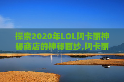 探索2020年LOL阿卡丽神秘商店的神秘面纱,阿卡丽神秘商店12月网址