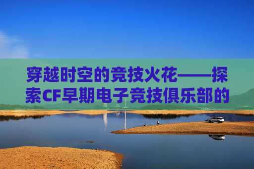 穿越时空的竞技火花——探索CF早期电子竞技俱乐部的辉煌岁月,CF电竞战队