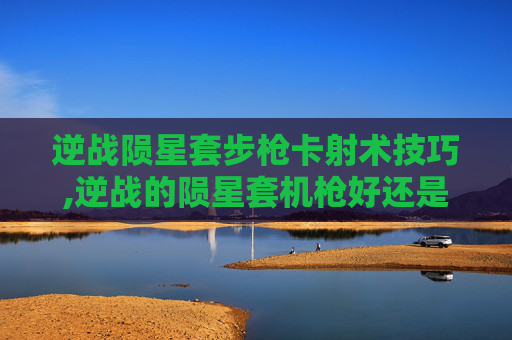 逆战陨星套步枪卡射术技巧,逆战的陨星套机枪好还是步枪好