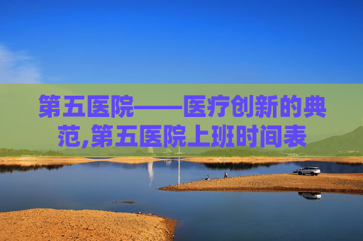 第五医院——医疗创新的典范,第五医院上班时间表