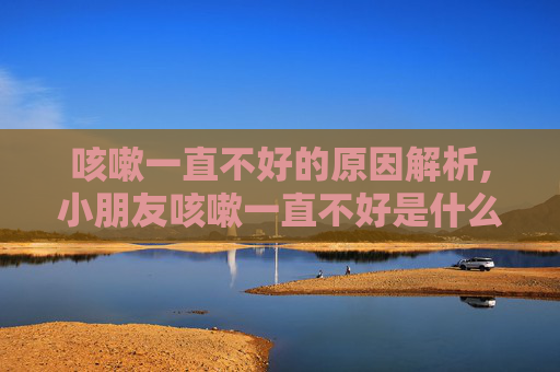 咳嗽一直不好的原因解析,小朋友咳嗽一直不好是什么原因