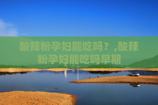 酸辣粉孕妇能吃吗？,酸辣粉孕妇能吃吗早期
