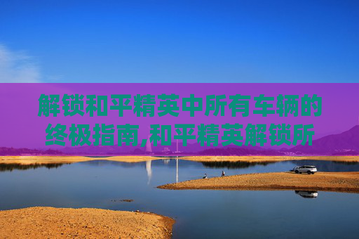 解锁和平精英中所有车辆的终极指南,和平精英解锁所有车方法图解