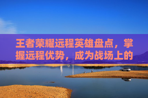 王者荣耀远程英雄盘点，掌握远程优势，成为战场上的隐形杀手,王者荣耀远程有哪些技能