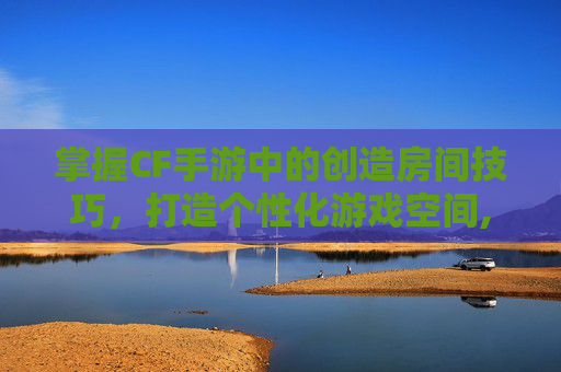 掌握CF手游中的创造房间技巧，打造个性化游戏空间,cf手游创建房间怎么设置参数