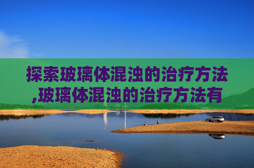 探索玻璃体混浊的治疗方法,玻璃体混浊的治疗方法有哪些