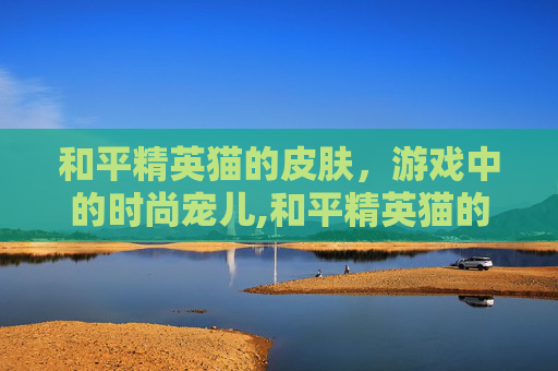 和平精英猫的皮肤，游戏中的时尚宠儿,和平精英猫的皮肤图片