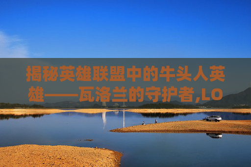 揭秘英雄联盟中的牛头人英雄——瓦洛兰的守护者,LOL牛头是哪个选手