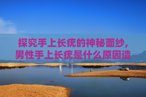 探究手上长疣的神秘面纱,男性手上长疣是什么原因造成的