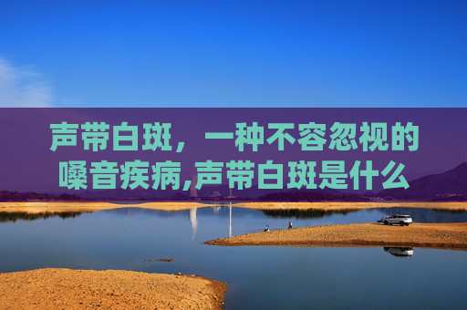 声带白斑，一种不容忽视的嗓音疾病,声带白斑是什么病?