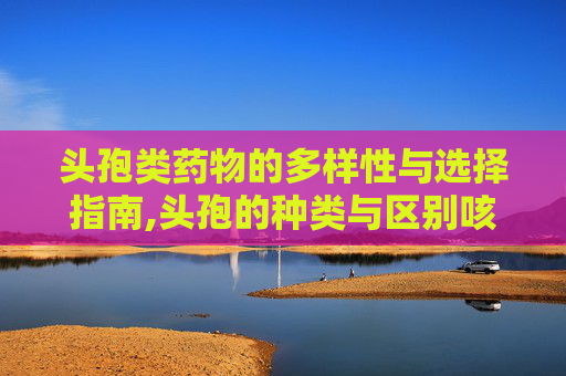 头孢类药物的多样性与选择指南,头孢的种类与区别咳嗽用头孢拉定还是头孢克洛