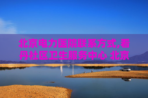 北京电力医院联系方式,看丹社区卫生服务中心 北京电力医院电话