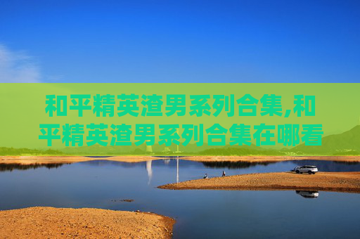 和平精英渣男系列合集,和平精英渣男系列合集在哪看