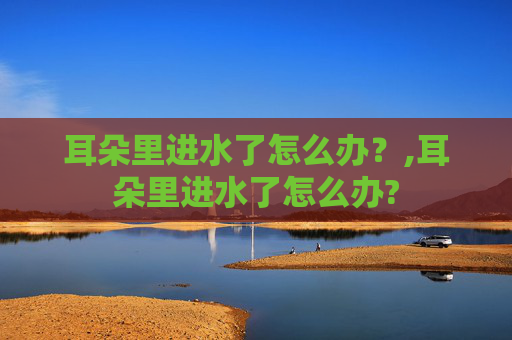 耳朵里进水了怎么办？,耳朵里进水了怎么办?