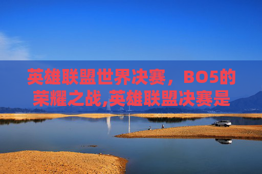 英雄联盟世界决赛，BO5的荣耀之战,英雄联盟决赛是bo5吗