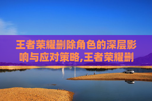 王者荣耀删除角色的深层影响与应对策略,王者荣耀删除角色可以恢复吗