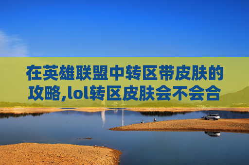 在英雄联盟中转区带皮肤的攻略,lol转区皮肤会不会合到一起