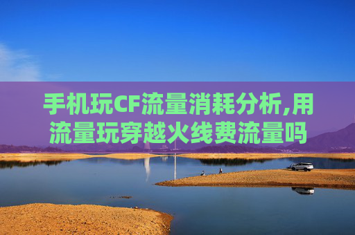 手机玩CF流量消耗分析,用流量玩穿越火线费流量吗