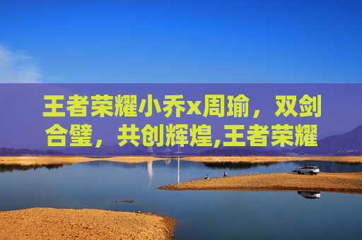 王者荣耀小乔x周瑜，双剑合璧，共创辉煌,王者荣耀小乔周瑜漫画视频