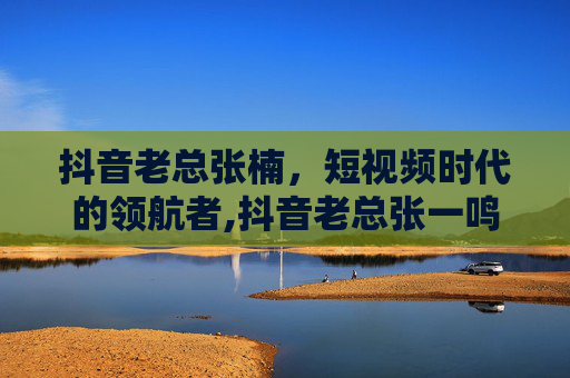 抖音老总张楠，短视频时代的领航者,抖音老总张一鸣身价