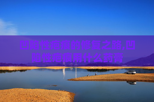 凹陷性疤痕的修复之路,凹陷性疤痕用什么药膏