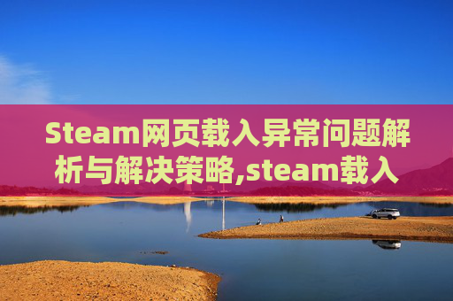 Steam网页载入异常问题解析与解决策略,steam载入网页出现问题