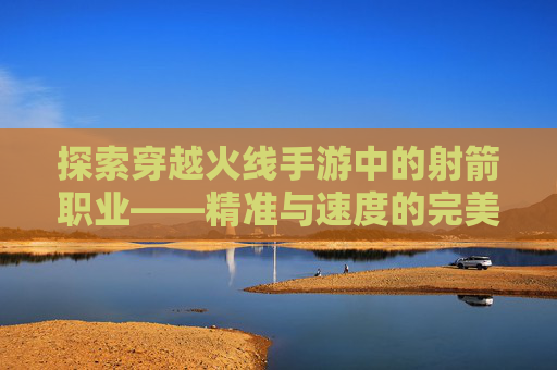 探索穿越火线手游中的射箭职业——精准与速度的完美结合,cf手游的弓箭怎么来呢