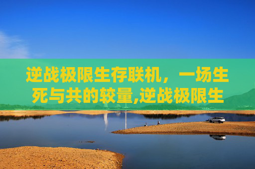 逆战极限生存联机，一场生死与共的较量,逆战极限生存联机版下载