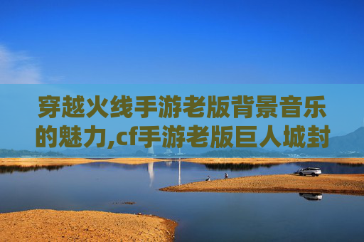 穿越火线手游老版背景音乐的魅力,cf手游老版巨人城封面