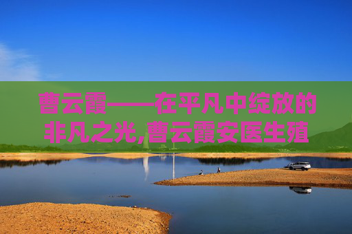 曹云霞——在平凡中绽放的非凡之光,曹云霞安医生殖中心
