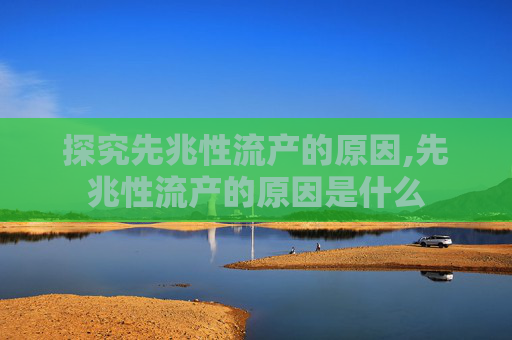探究先兆性流产的原因,先兆性流产的原因是什么