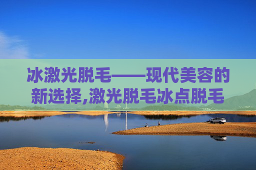 冰激光脱毛——现代美容的新选择,激光脱毛冰点脱毛哪个好