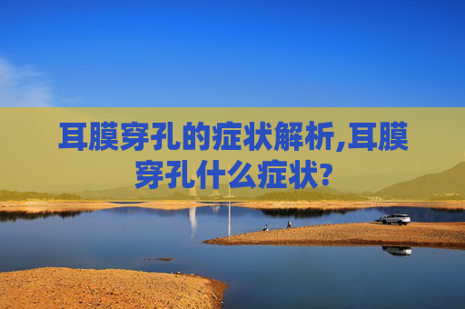 耳膜穿孔的症状解析,耳膜穿孔什么症状?