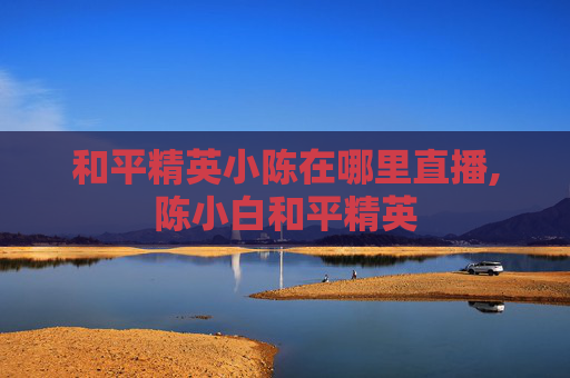 和平精英小陈在哪里直播,陈小白和平精英