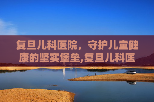 复旦儿科医院，守护儿童健康的坚实堡垒,复旦儿科医院电话