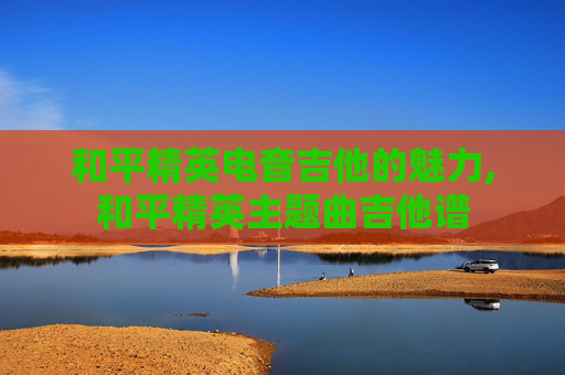 和平精英电音吉他的魅力,和平精英主题曲吉他谱