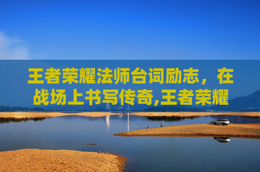 王者荣耀法师台词励志，在战场上书写传奇,王者荣耀法师全部台词