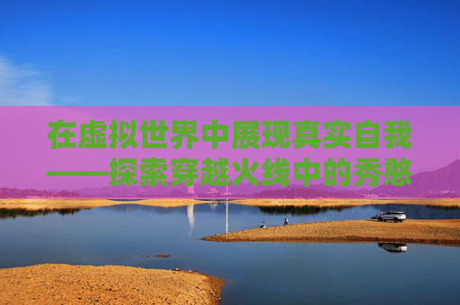 在虚拟世界中展现真实自我——探索穿越火线中的秀憨憨现象