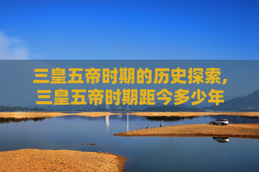 三皇五帝时期的历史探索,三皇五帝时期距今多少年