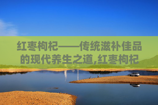 红枣枸杞——传统滋补佳品的现代养生之道,红枣枸杞桑葚养生茶