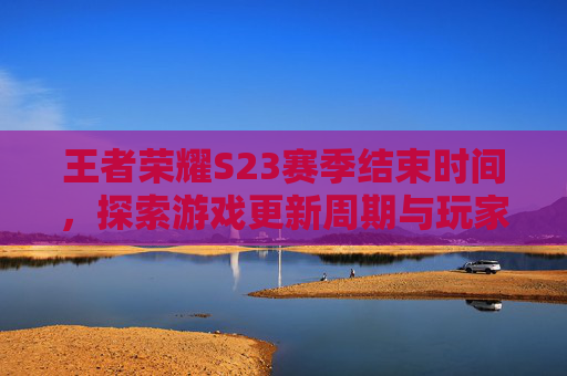 王者荣耀S23赛季结束时间，探索游戏更新周期与玩家期待,王者荣耀S23赛季什么时候开始
