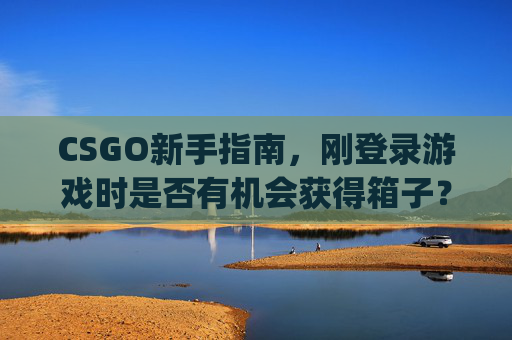 CSGO新手指南，刚登录游戏时是否有机会获得箱子？,csgo刚买的箱子不能开吗