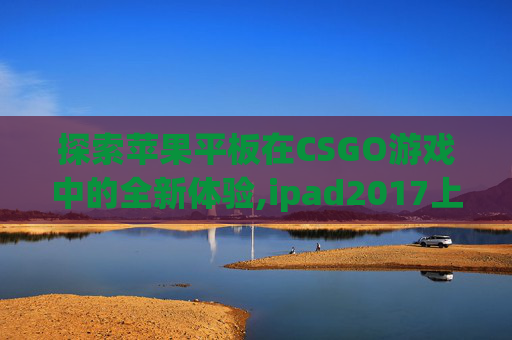 探索苹果平板在CSGO游戏中的全新体验,ipad2017上市多少钱