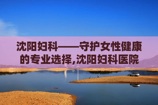 沈阳妇科——守护女性健康的专业选择,沈阳妇科医院哪家好