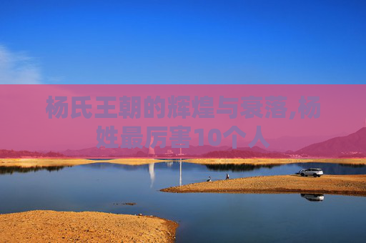 杨氏王朝的辉煌与衰落,杨姓最厉害10个人