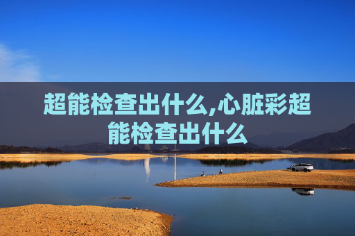 超能检查出什么,心脏彩超能检查出什么